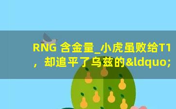 RNG 含金量_小虎虽败给T1，却追平了乌兹的“记录”，连RNG含金量都冲上热搜